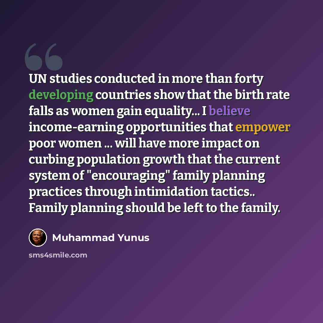 “UN studies conducted in more than forty developing countries show that the birth rate falls as women gain equality... I believe income-earning opportunities that empower poor women ... will have more impact on curbing population growth that the current system of "encouraging" family planning…” quote by Muhammad Yunus