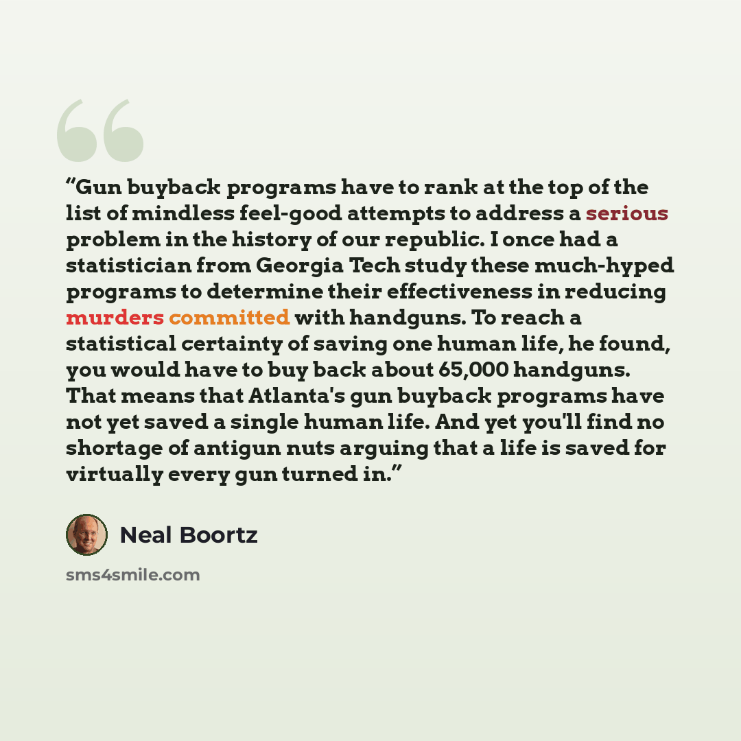 “Gun buyback programs have to rank at the top of the list of mindless feel-good attempts to address a serious problem in the history of our republic. I once had a statistician from Georgia Tech study these much-hyped programs to determine their effectiveness in reducing murders committed with…” quote by Neal Boortz