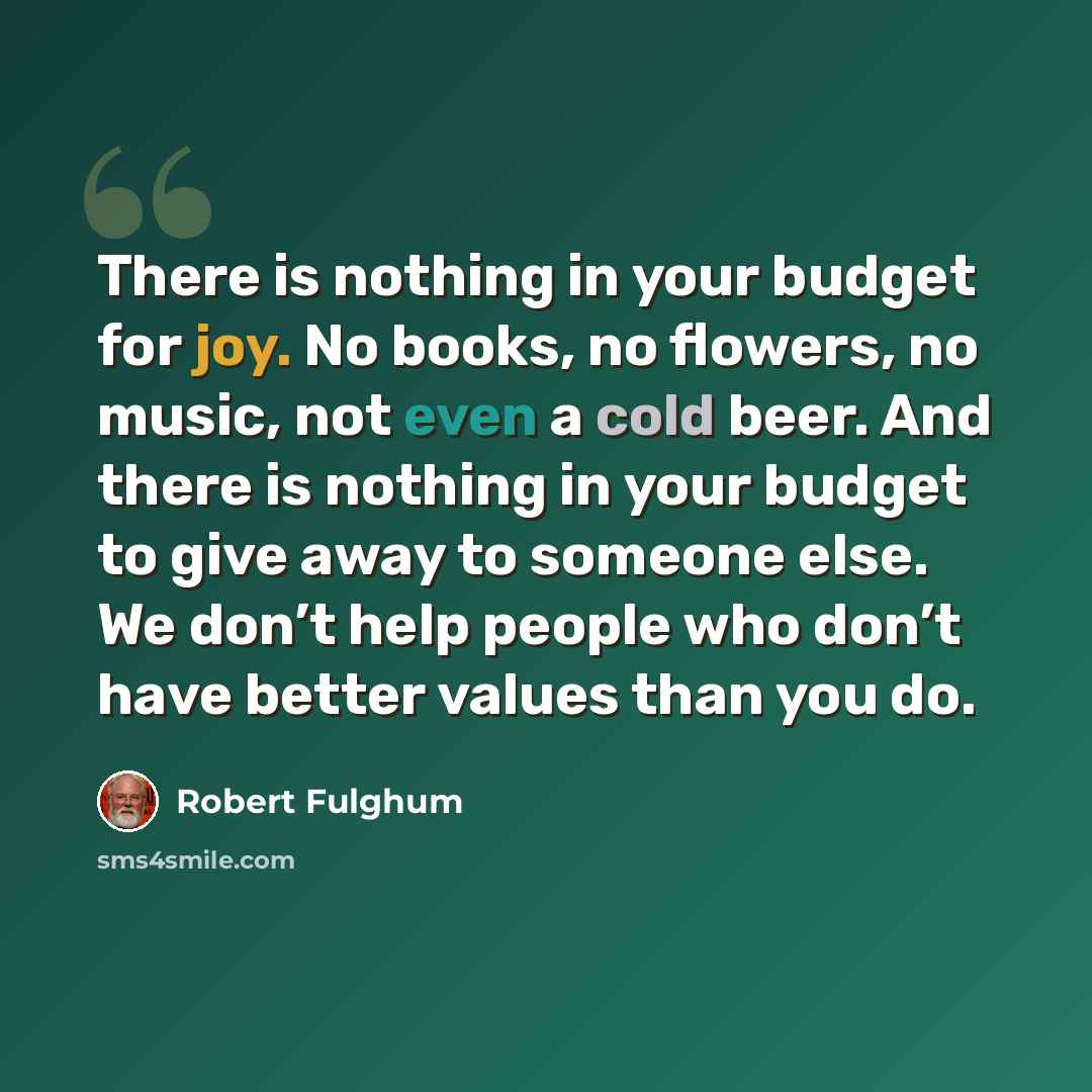 “There is nothing in your budget for joy. No books, no flowers, no music, not even a cold beer. And there is nothing in your budget to give away to someone else. We don’t help people who don’t have better values than you do.” quote by Robert Fulghum