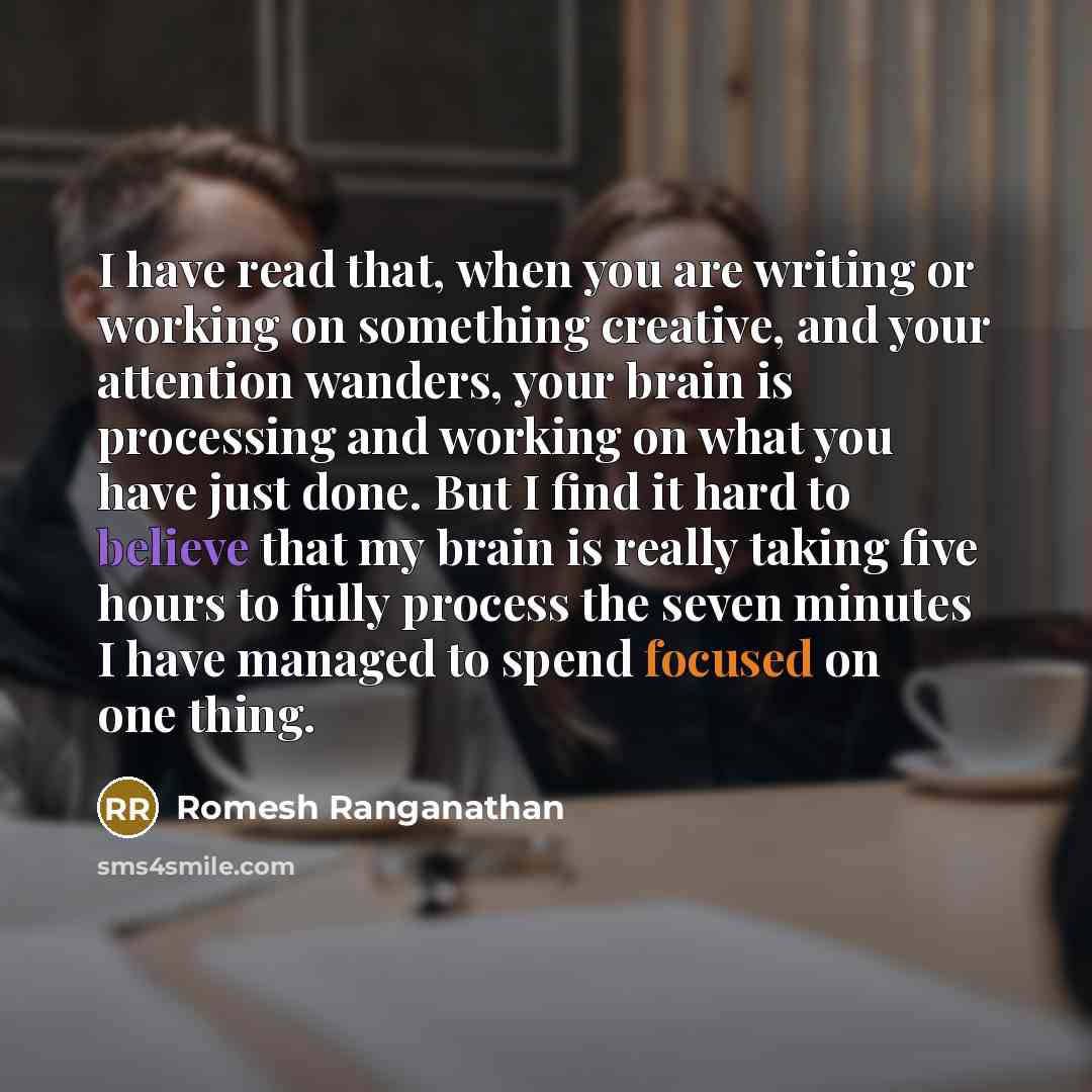 “I have read that, when you are writing or working on something creative, and your attention wanders, your brain is processing and working on what you have just done. But I find it hard to believe that my brain is really taking five hours to fully process the seven minutes I have managed to spend…” quote by Romesh Ranganathan