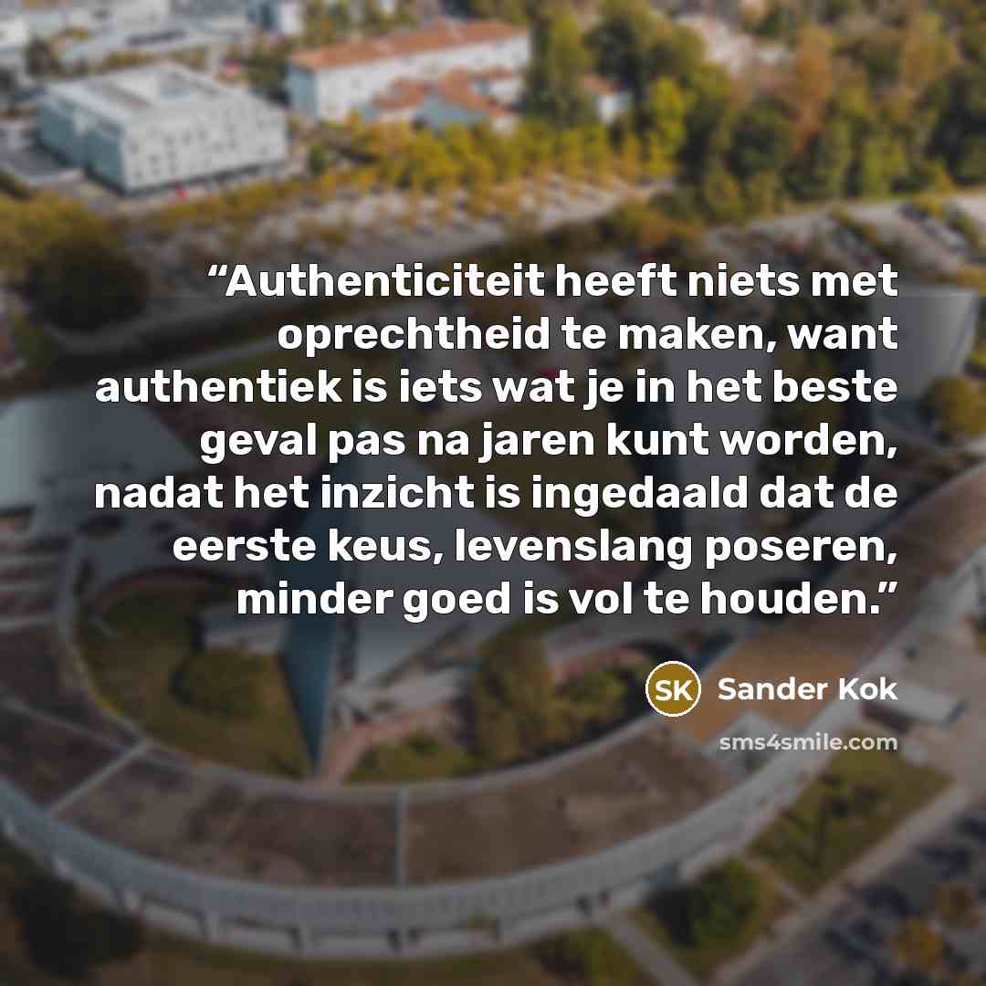 “Authenticiteit heeft niets met oprechtheid te maken, want authentiek is iets wat je in het beste geval pas na jaren kunt worden, nadat het inzicht is ingedaald dat de eerste keus, levenslang poseren, minder goed is vol te houden.” quote by Sander Kok