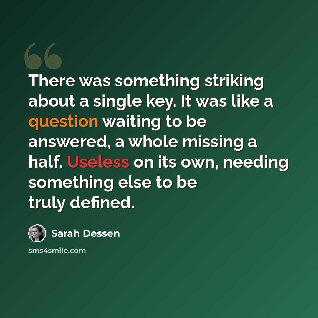 “There was something striking about a single key. It was like a question waiting to be answered, a whole missing a half. Useless on its own, needing something else to be truly defined.” quote by Sarah Dessen