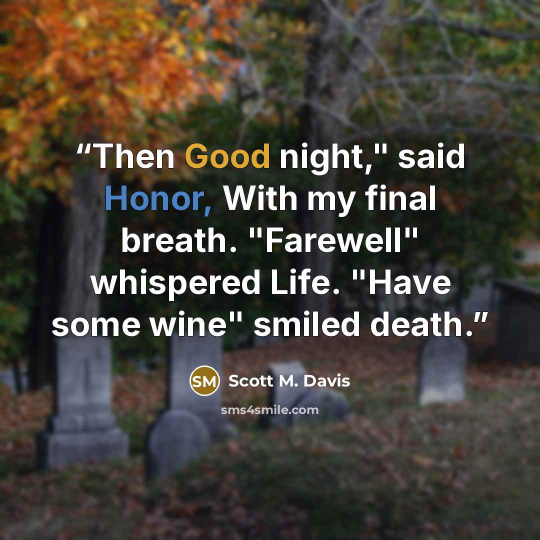“Then Good night," said Honor, With my final breath. "Farewell" whispered Life. "Have some wine" smiled death.” quote by Scott M. Davis