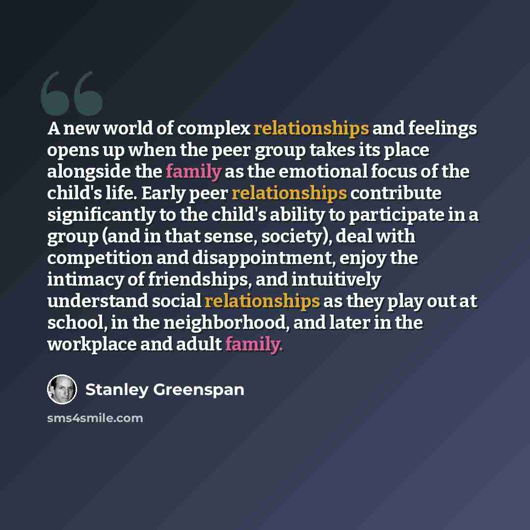 “A new world of complex relationships and feelings opens up when the peer group takes its place alongside the family as the emotional focus of the child's life. Early peer relationships contribute significantly to the child's ability to participate in a group (and in that sense, society), deal with…” quote by Stanley Greenspan