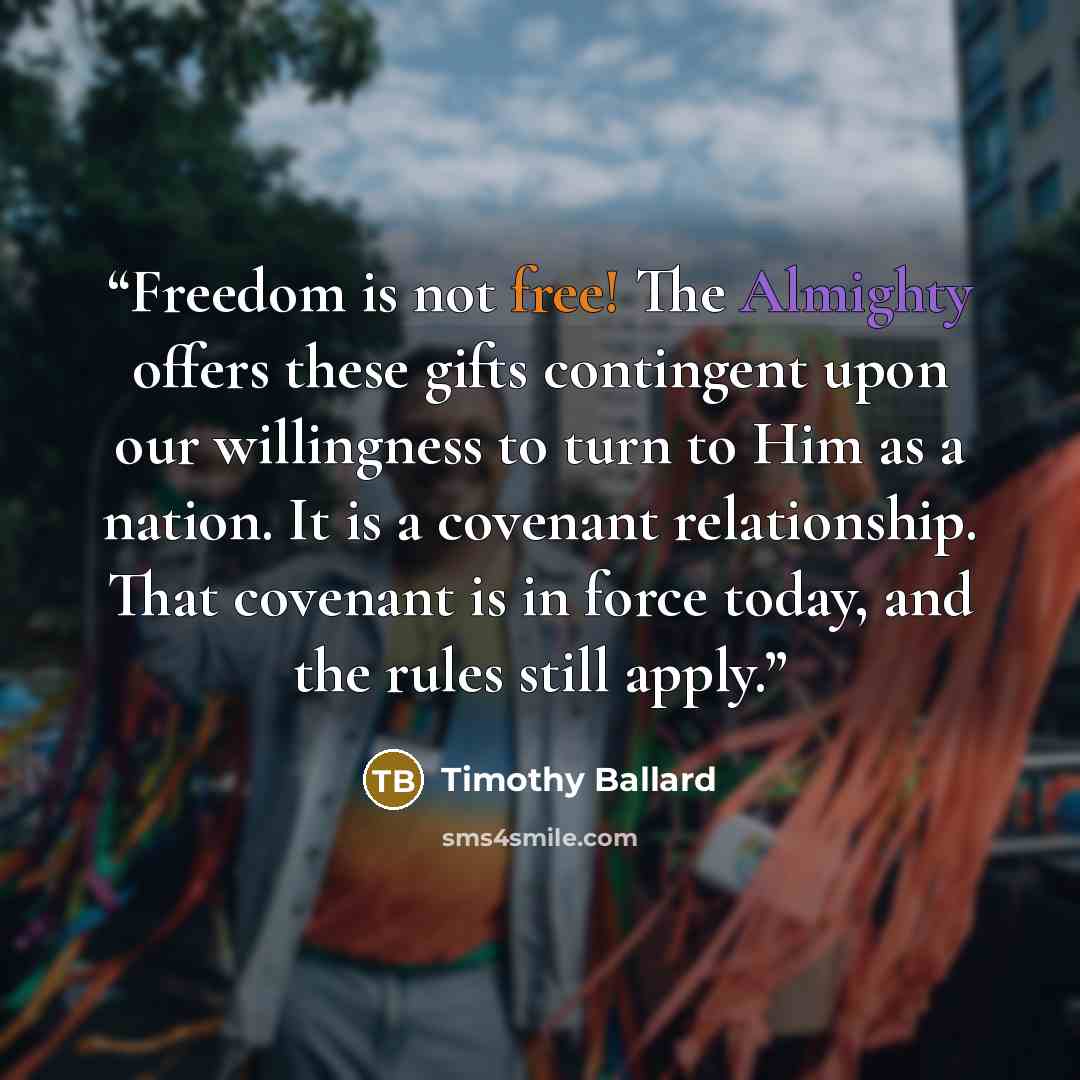 “Freedom is not free! The Almighty offers these gifts contingent upon our willingness to turn to Him as a nation. It is a covenant relationship. That covenant is in force today, and the rules still apply.” quote by Timothy Ballard