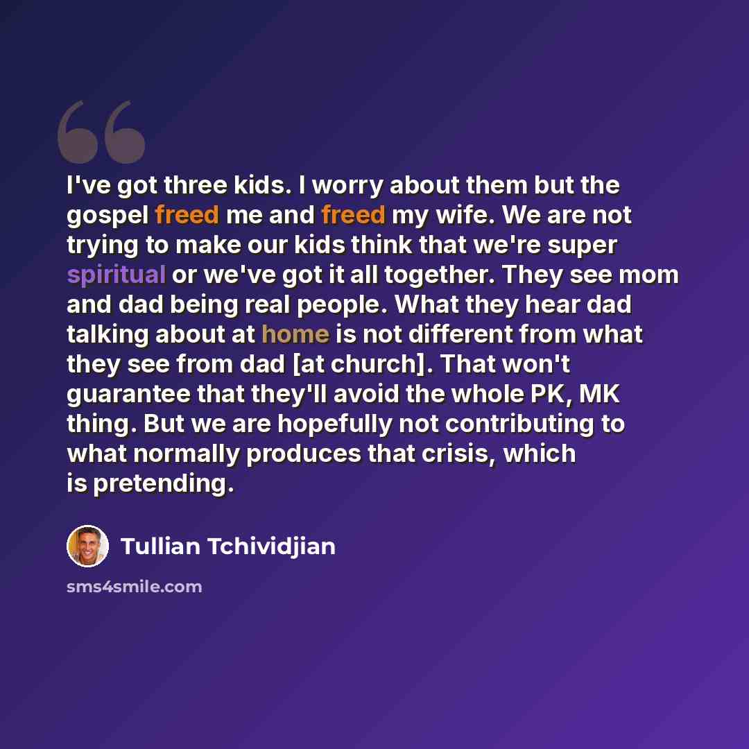 “I've got three kids. I worry about them but the gospel freed me and freed my wife. We are not trying to make our kids think that we're super spiritual or we've got it all together. They see mom and dad being real people. What they hear dad talking about at home is not different from what they see…” quote by Tullian Tchividjian