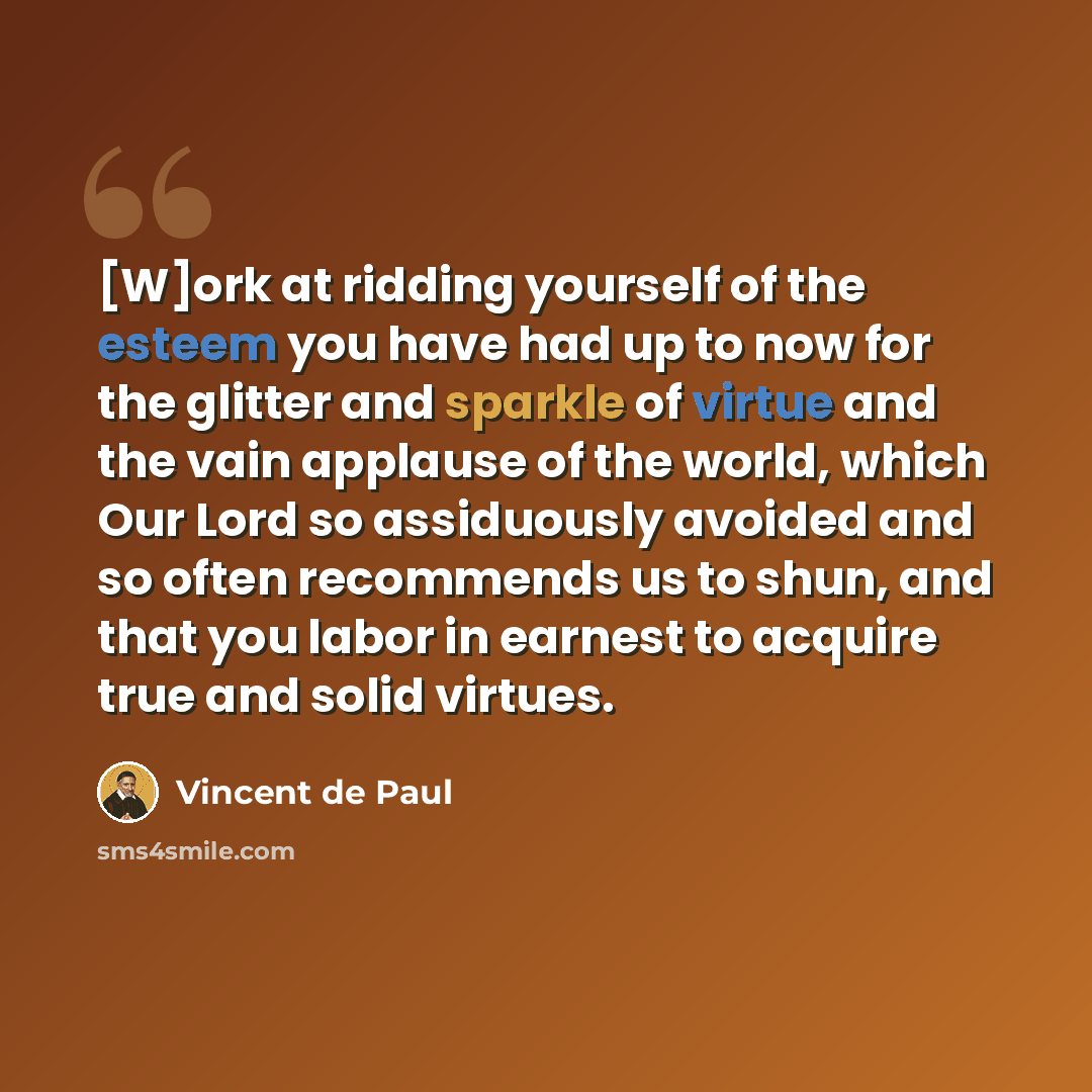 “[W]ork at ridding yourself of the esteem you have had up to now for the glitter and sparkle of virtue and the vain applause of the world, which Our Lord so assiduously avoided and so often recommends us to shun, and that you labor in earnest to acquire true and solid virtues.” quote by Vincent de Paul
