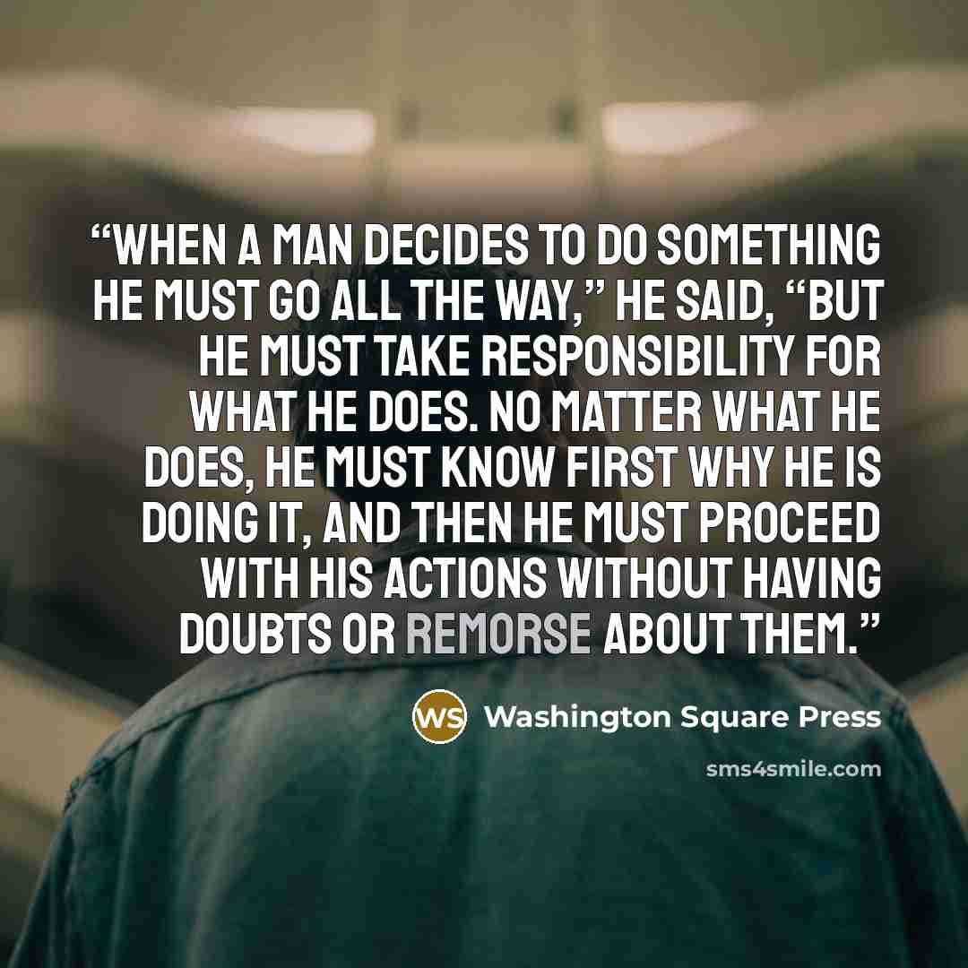 “When a man decides to do something he must go all the way,” he said, “but he must take responsibility for what he does. No matter what he does, he must know first why he is doing it, and then he must proceed with his actions without having doubts or remorse about them.” quote by Washington Square Press