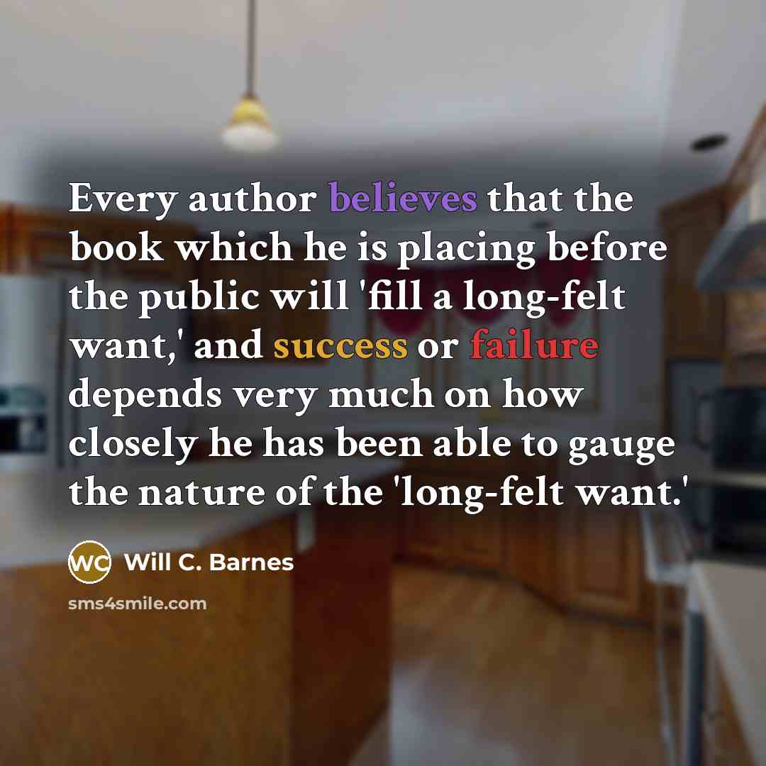 “Every author believes that the book which he is placing before the public will 'fill a long-felt want,' and success or failure depends very much on how closely he has been able to gauge the nature of the 'long-felt want.'” quote by Will C. Barnes