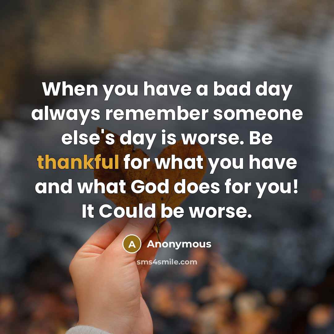 “When you have a bad day always remember someone else's day is worse. Be thankful for what you have and what God does for you! It Could be worse.” quote by Anonymous