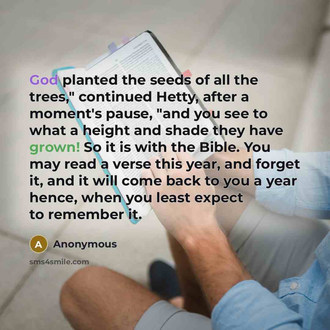 “God planted the seeds of all the trees," continued Hetty, after a moment's pause, "and you see to what a height and shade they have grown! So it is with the Bible. You may read a verse this year, and forget it, and it will come back to you a year hence, when you least expect to remember it.” quote by Anonymous