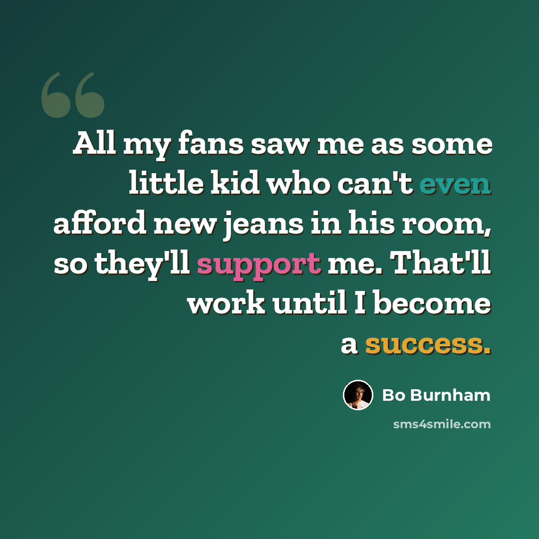 “All my fans saw me as some little kid who can't even afford new jeans in his room, so they'll support me. That'll work until I become a success.” quote by Bo Burnham