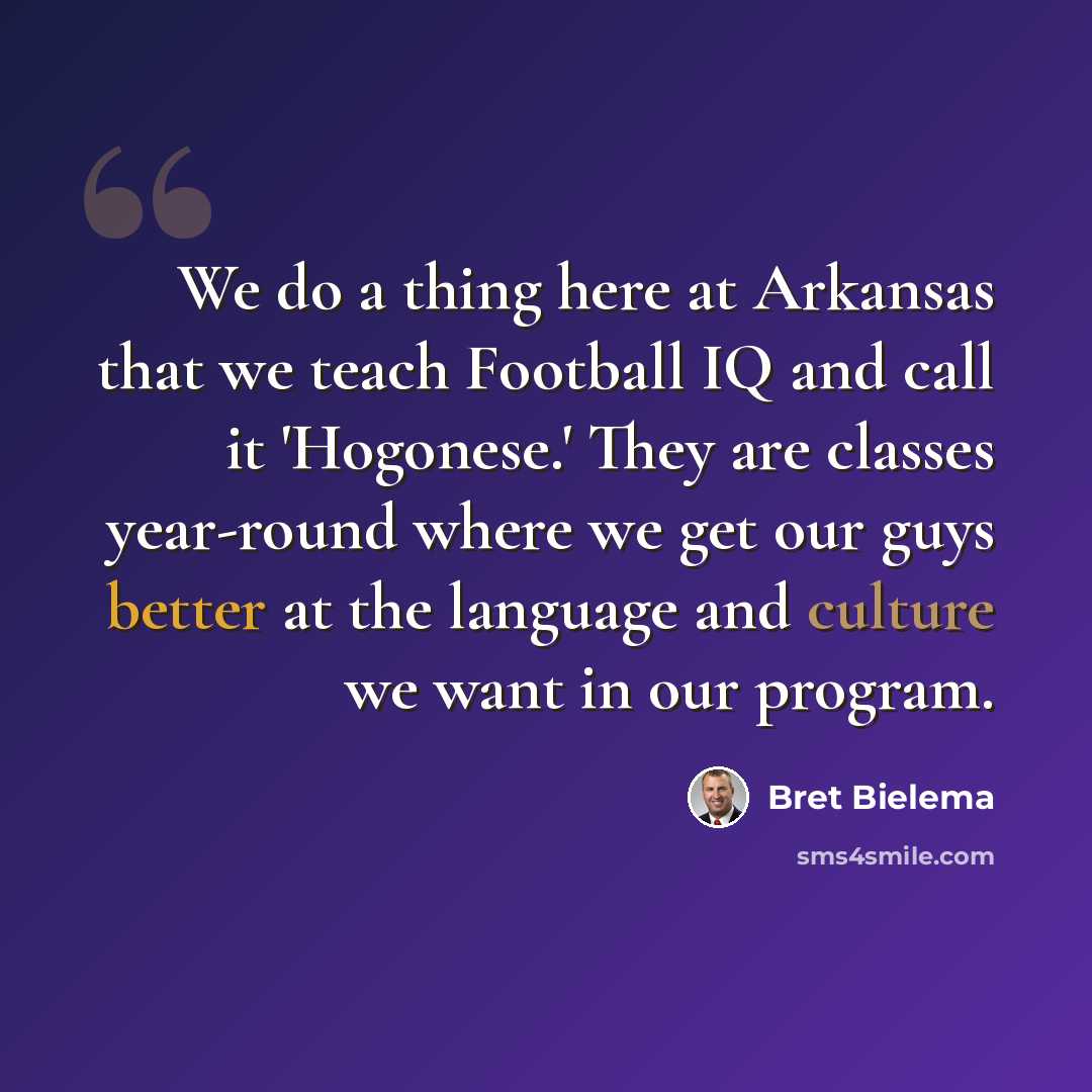 “We do a thing here at Arkansas that we teach Football IQ and call it 'Hogonese.' They are classes year-round where we get our guys better at the language and culture we want in our program.” quote by Bret Bielema
