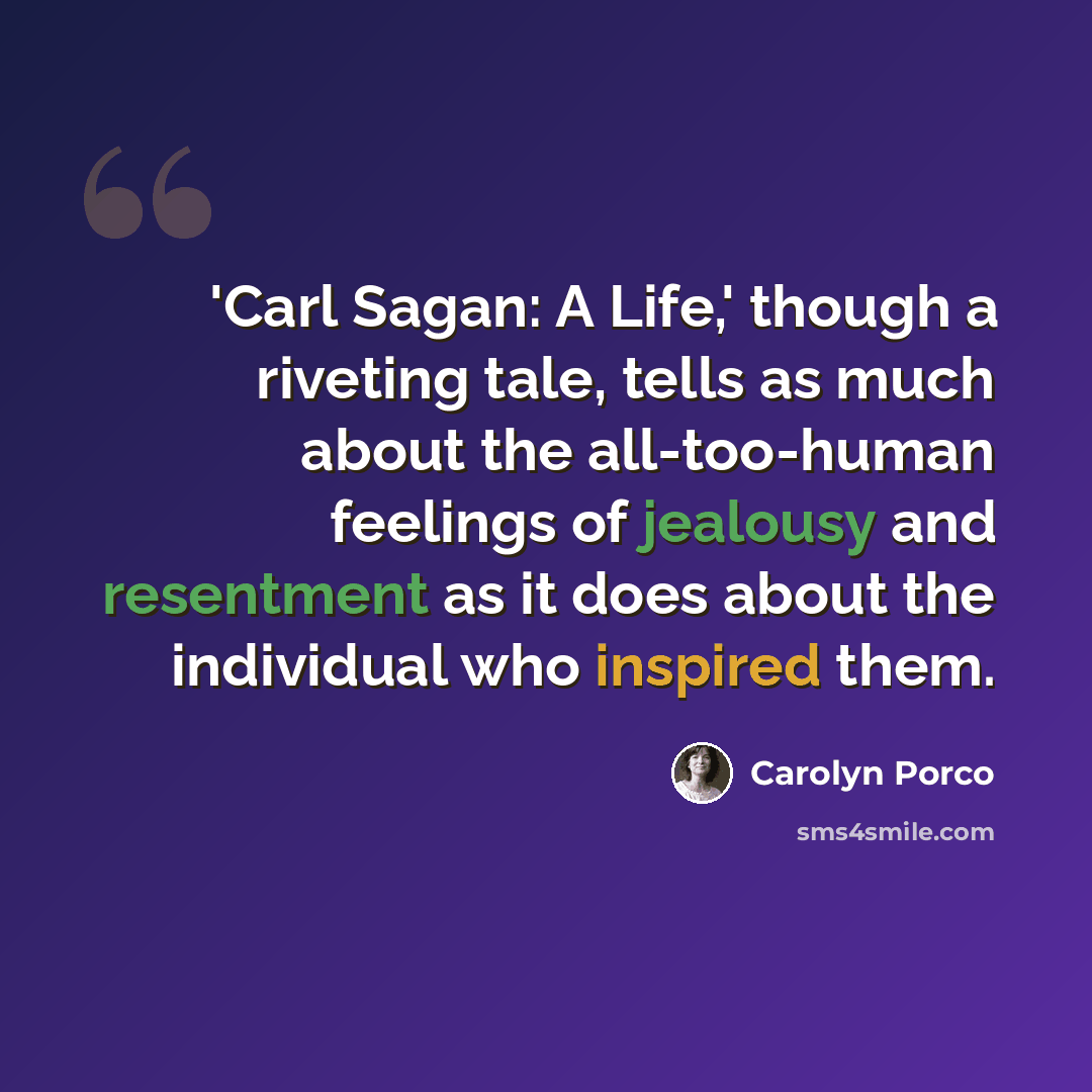 “'Carl Sagan: A Life,' though a riveting tale, tells as much about the all-too-human feelings of jealousy and resentment as it does about the individual who inspired them.” quote by Carolyn Porco