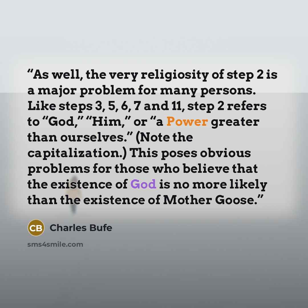 “As well, the very religiosity of step 2 is a major problem for many persons. Like steps 3, 5, 6, 7 and 11, step 2 refers to “God,” “Him,” or “a Power greater than ourselves.” (Note the capitalization.) This poses obvious problems for those who believe that the existence of God is no more likely…” quote by Charles Bufe