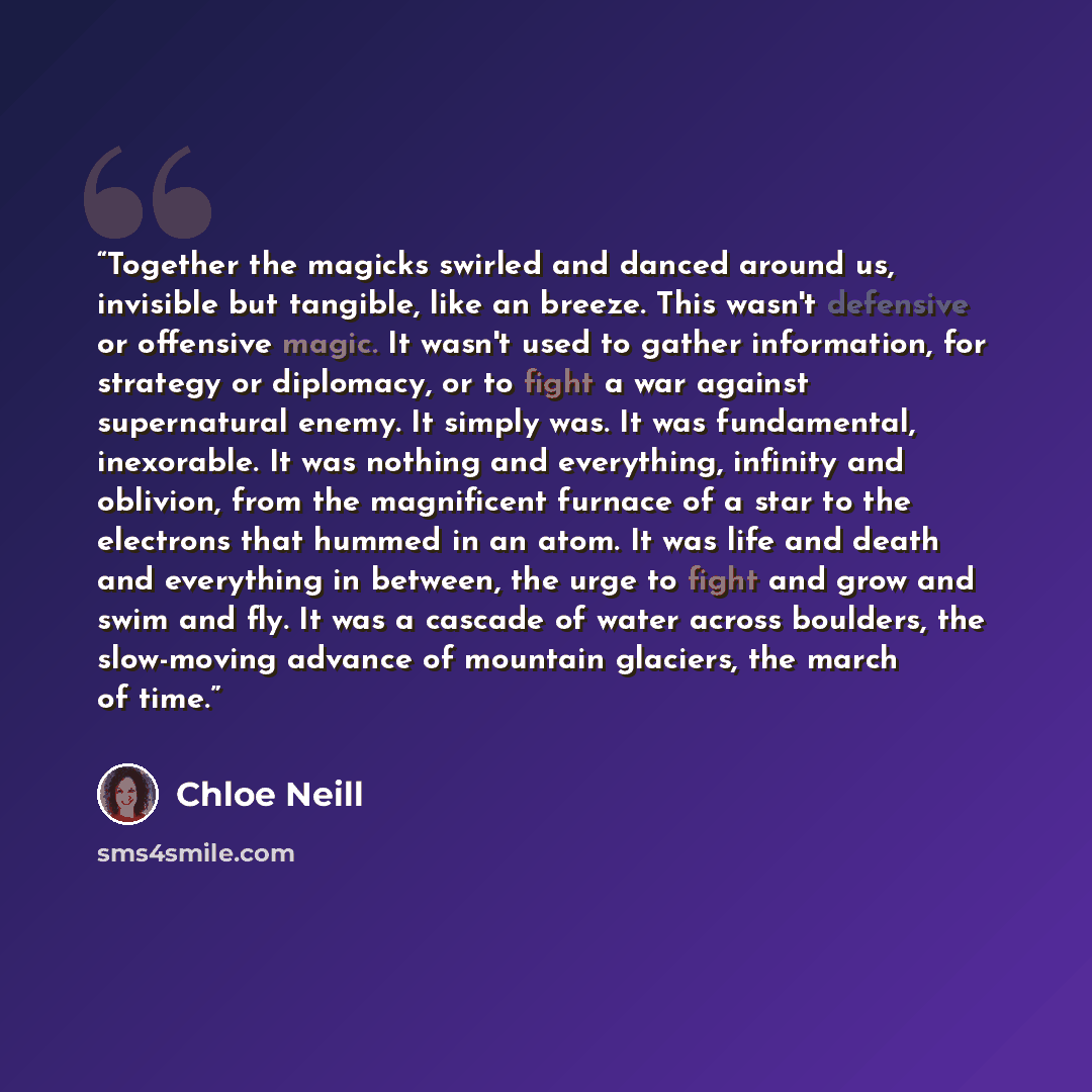 “Together the magicks swirled and danced around us, invisible but tangible, like an breeze. This wasn't defensive or offensive magic. It wasn't used to gather information, for strategy or diplomacy, or to fight a war against supernatural enemy. It simply was. It was fundamental, inexorable. It was…” quote by Chloe Neill