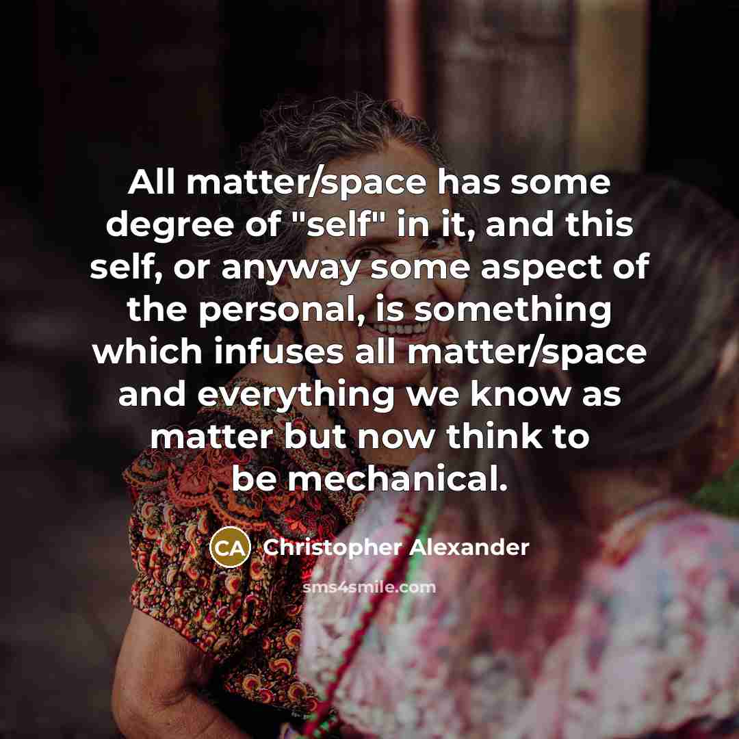 “All matter/space has some degree of "self" in it, and this self, or anyway some aspect of the personal, is something which infuses all matter/space and everything we know as matter but now think to be mechanical.” quote by Christopher Alexander