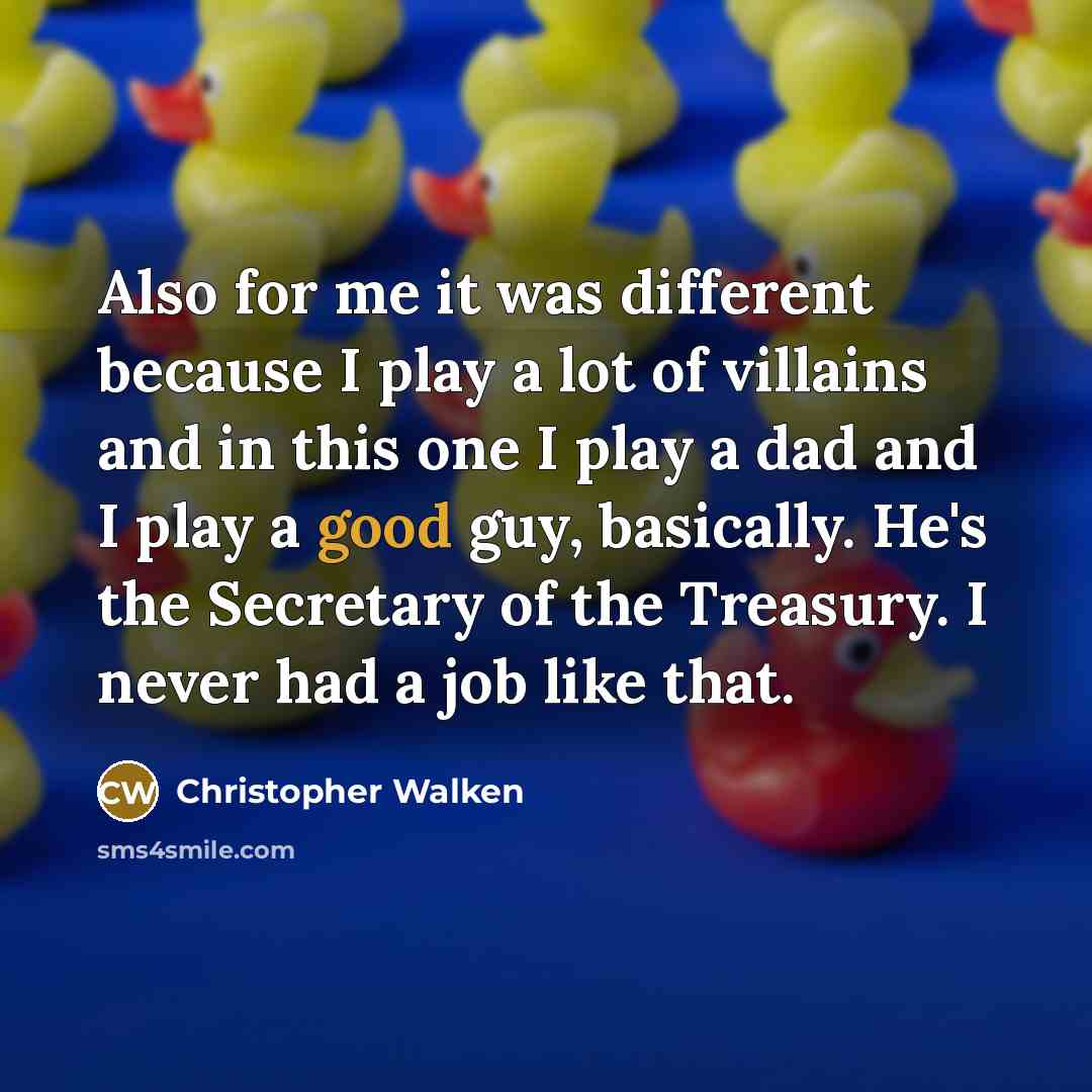 “Also for me it was different because I play a lot of villains and in this one I play a dad and I play a good guy, basically. He's the Secretary of the Treasury. I never had a job like that.” quote by Christopher Walken