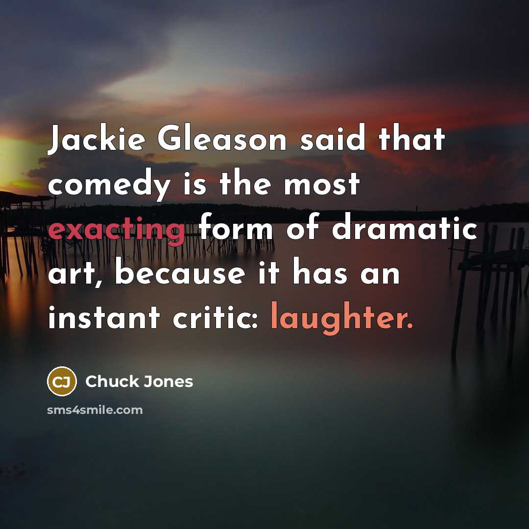 “Jackie Gleason said that comedy is the most exacting form of dramatic art, because it has an instant critic: laughter.” quote by Chuck Jones