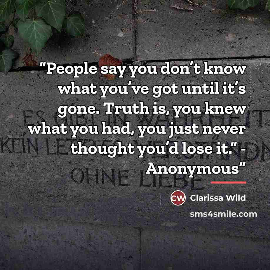 “People say you don’t know what you’ve got until it’s gone. Truth is, you knew what you had, you just never thought you’d lose it.” - Anonymous” quote by Clarissa Wild