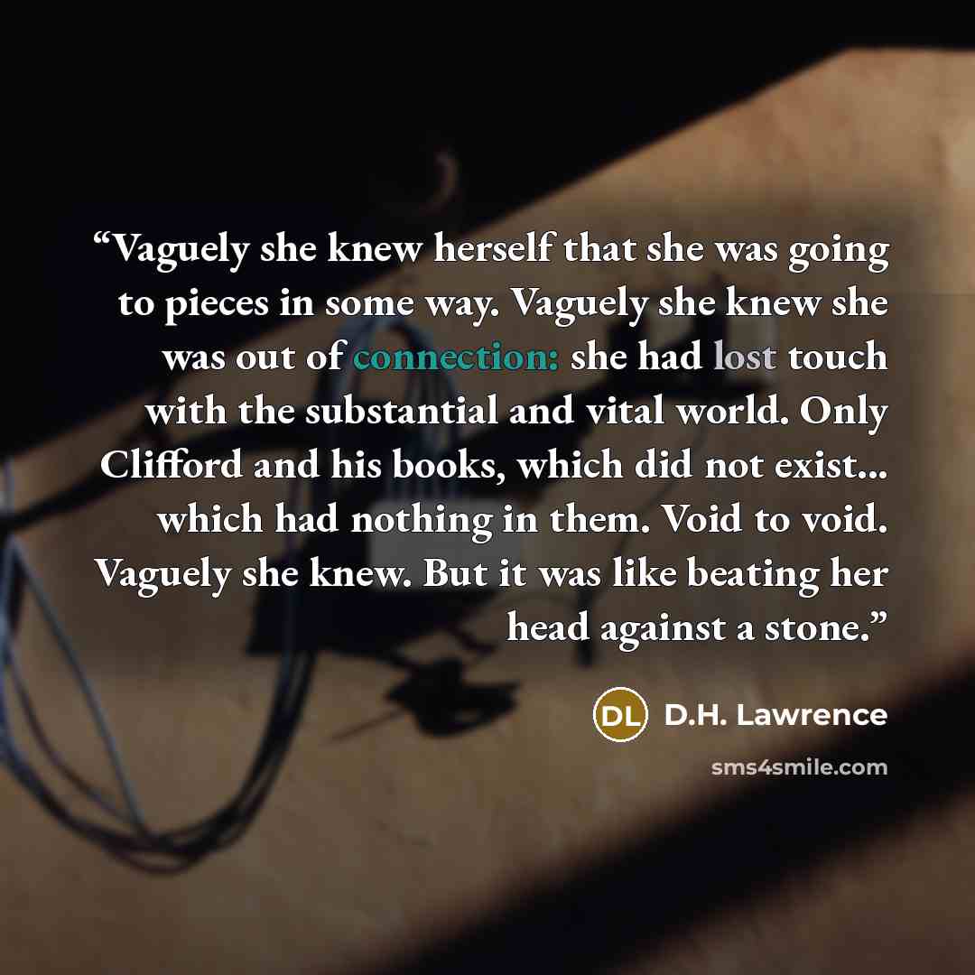 “Vaguely she knew herself that she was going to pieces in some way. Vaguely she knew she was out of connection: she had lost touch with the substantial and vital world. Only Clifford and his books, which did not exist... which had nothing in them. Void to void. Vaguely she knew. But it was like…” quote by D.H. Lawrence