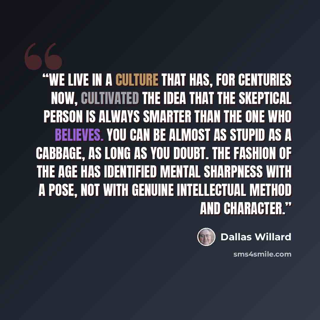 “We live in a culture that has, for centuries now, cultivated the idea that the skeptical person is always smarter than the one who believes. You can be almost as stupid as a cabbage, as long as you doubt. The fashion of the age has identified mental sharpness with a pose, not with genuine…” quote by Dallas Willard