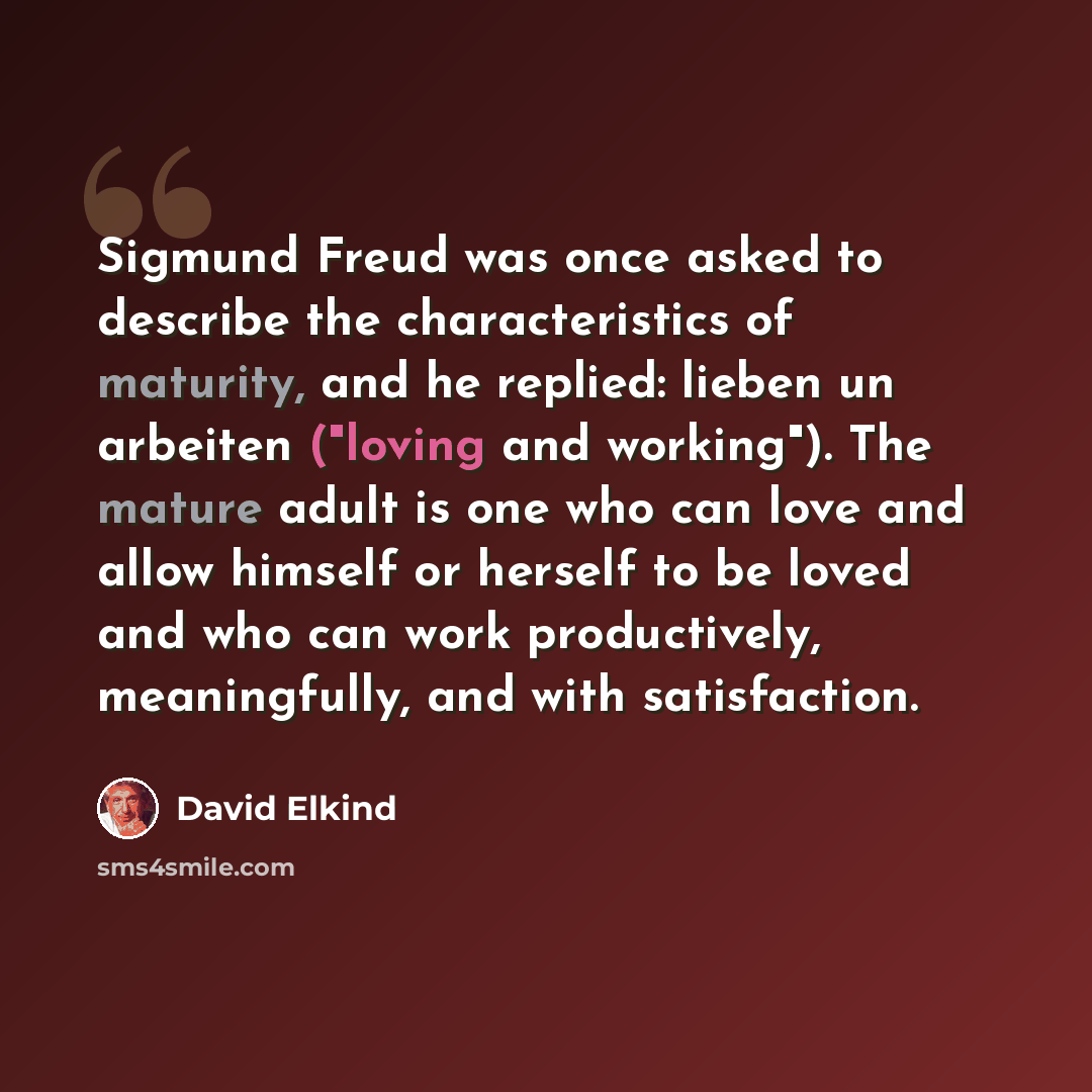 “Sigmund Freud was once asked to describe the characteristics of maturity, and he replied: lieben un arbeiten ("loving and working"). The mature adult is one who can love and allow himself or herself to be loved and who can work productively, meaningfully, and with satisfaction.” quote by David Elkind
