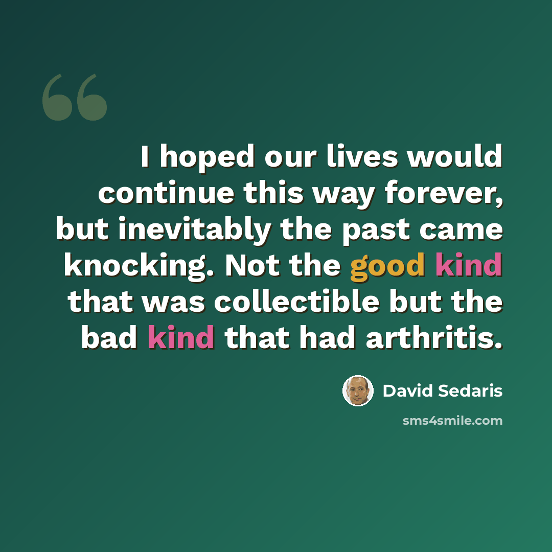 “I hoped our lives would continue this way forever, but inevitably the past came knocking. Not the good kind that was collectible but the bad kind that had arthritis.” quote by David Sedaris