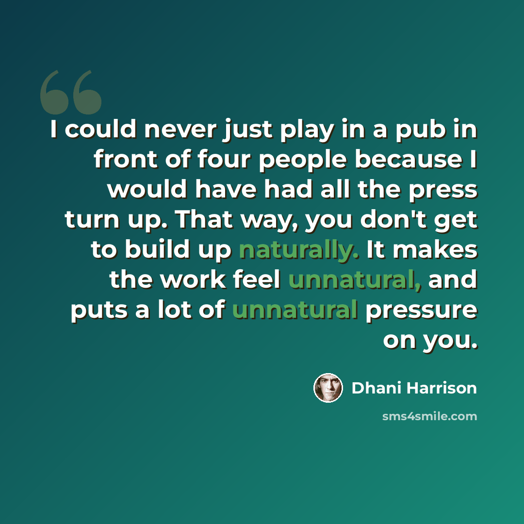 “I could never just play in a pub in front of four people because I would have had all the press turn up. That way, you don't get to build up naturally. It makes the work feel unnatural, and puts a lot of unnatural pressure on you.” quote by Dhani Harrison