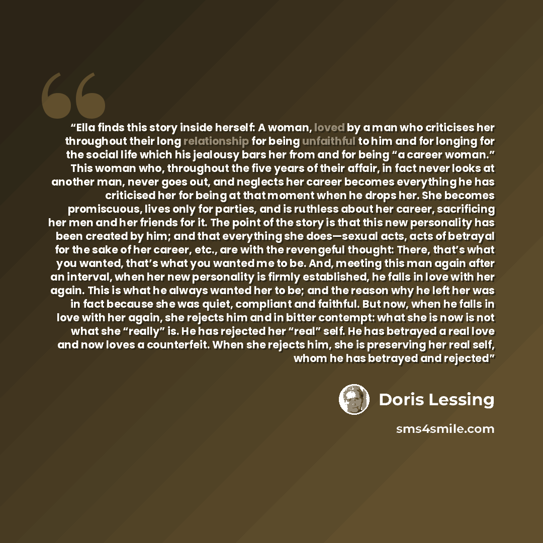 “Ella finds this story inside herself: A woman, loved by a man who criticises her throughout their long relationship for being unfaithful to him and for longing for the social life which his jealousy bars her from and for being “a career woman.” This woman who, throughout the five years of their…” quote by Doris Lessing