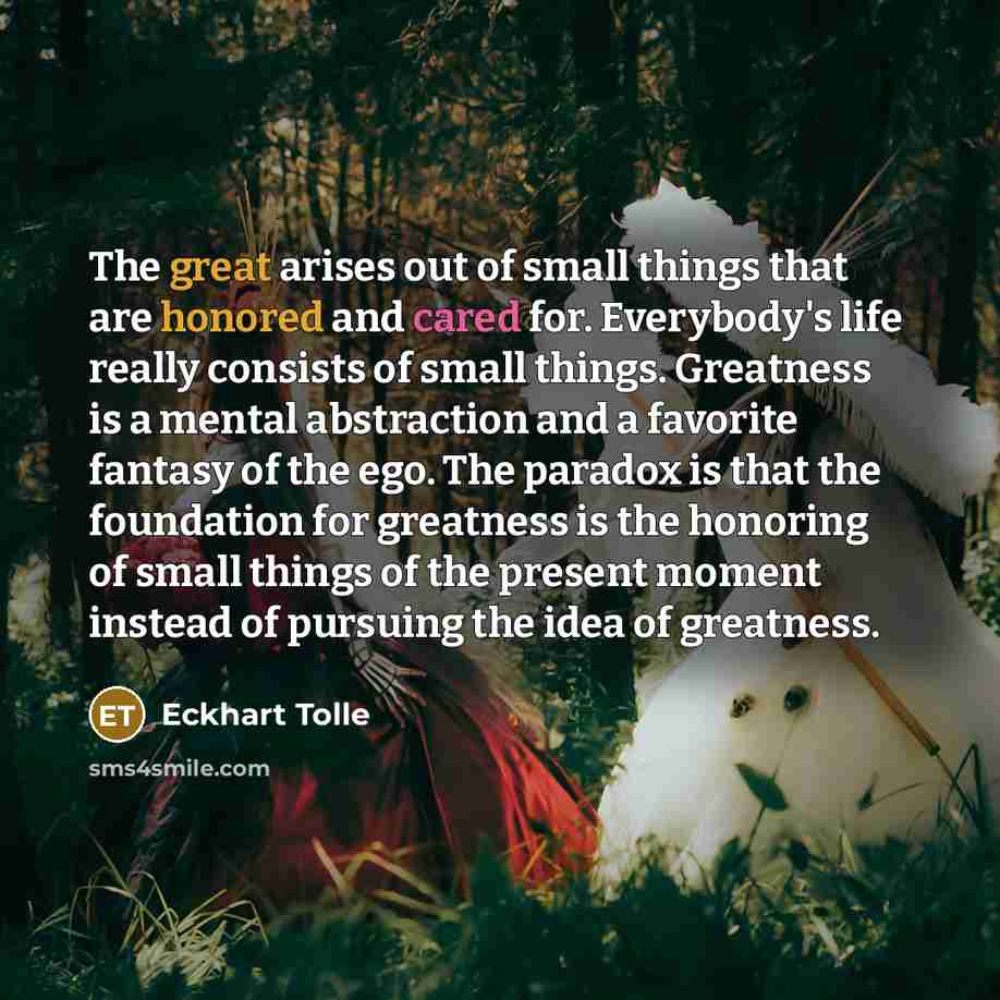 “The great arises out of small things that are honored and cared for. Everybody's life really consists of small things. Greatness is a mental abstraction and a favorite fantasy of the ego. The paradox is that the foundation for greatness is the honoring of small things of the present moment instead…” quote by Eckhart Tolle