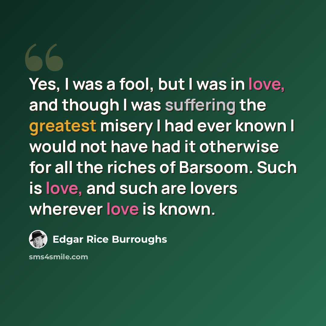 “Yes, I was a fool, but I was in love, and though I was suffering the greatest misery I had ever known I would not have had it otherwise for all the riches of Barsoom. Such is love, and such are lovers wherever love is known.” quote by Edgar Rice Burroughs