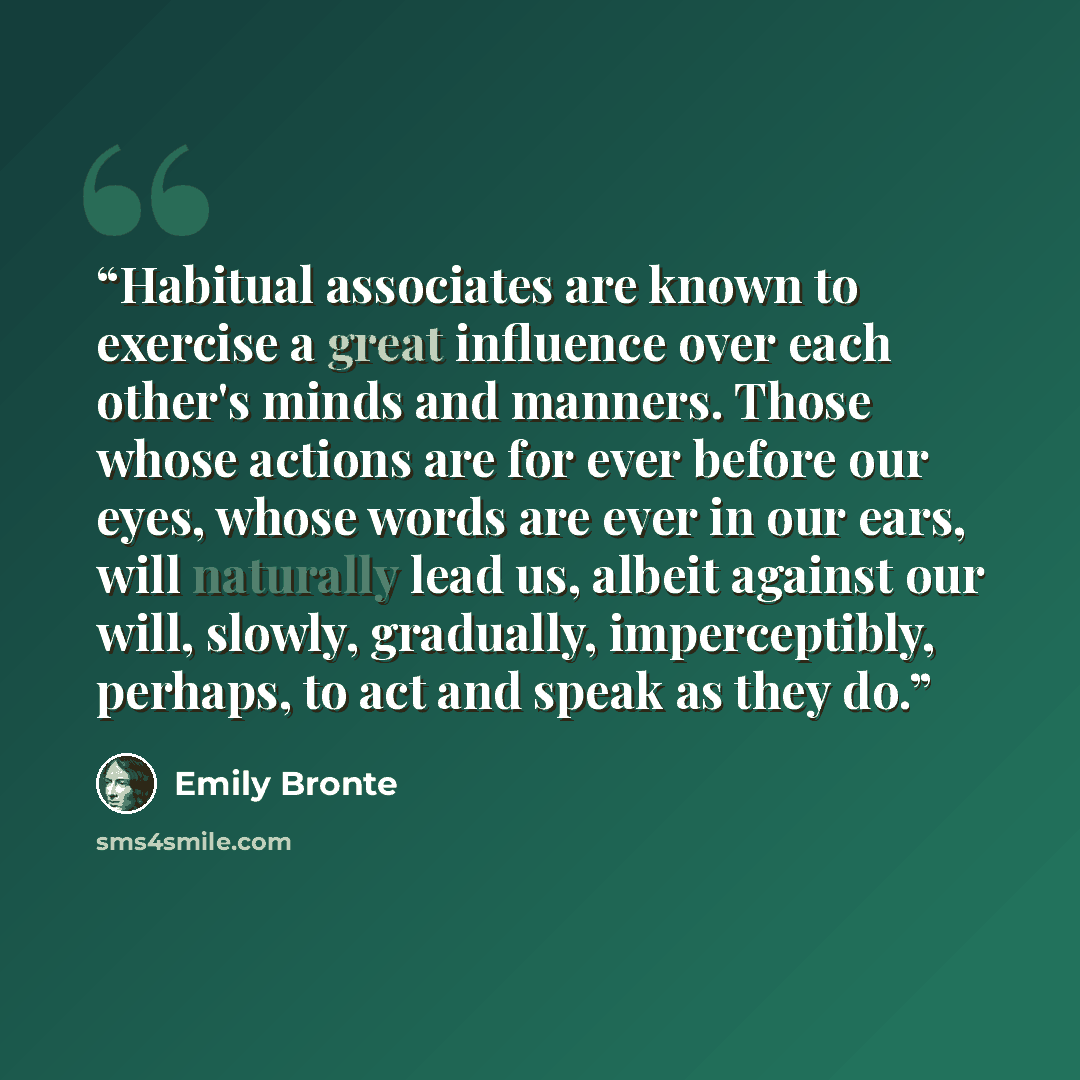 “Habitual associates are known to exercise a great influence over each other's minds and manners. Those whose actions are for ever before our eyes, whose words are ever in our ears, will naturally lead us, albeit against our will, slowly, gradually, imperceptibly, perhaps, to act and speak as they…” quote by Emily Brontë