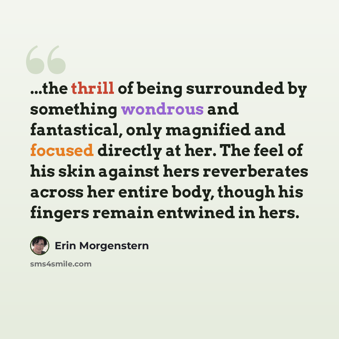 “...the thrill of being surrounded by something wondrous and fantastical, only magnified and focused directly at her. The feel of his skin against hers reverberates across her entire body, though his fingers remain entwined in hers.” quote by Erin Morgenstern