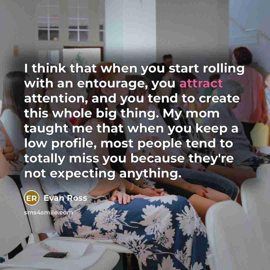 “I think that when you start rolling with an entourage, you attract attention, and you tend to create this whole big thing. My mom taught me that when you keep a low profile, most people tend to totally miss you because they're not expecting anything.” quote by Evan Ross