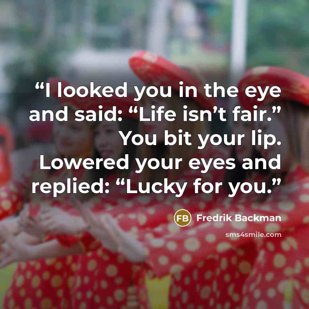 “I looked you in the eye and said: “Life isn’t fair.” You bit your lip. Lowered your eyes and replied: “Lucky for you.” quote by Fredrik Backman