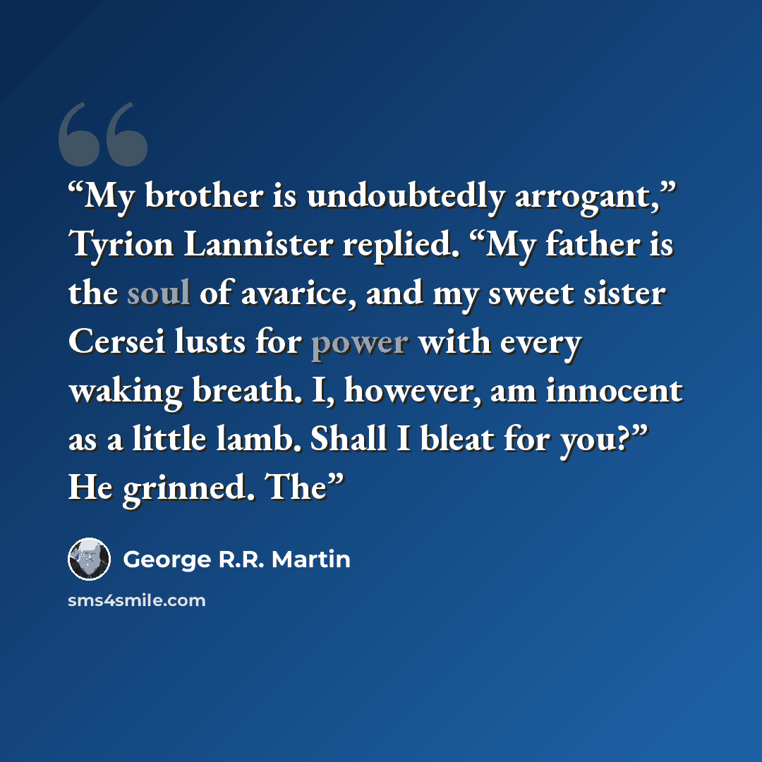 “My brother is undoubtedly arrogant,” Tyrion Lannister replied. “My father is the soul of avarice, and my sweet sister Cersei lusts for power with every waking breath. I, however, am innocent as a little lamb. Shall I bleat for you?” He grinned. The” quote by George R.R. Martin