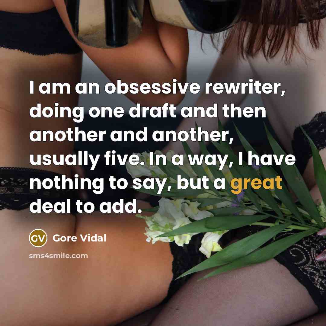 “I am an obsessive rewriter, doing one draft and then another and another, usually five. In a way, I have nothing to say, but a great deal to add.” quote by Gore Vidal