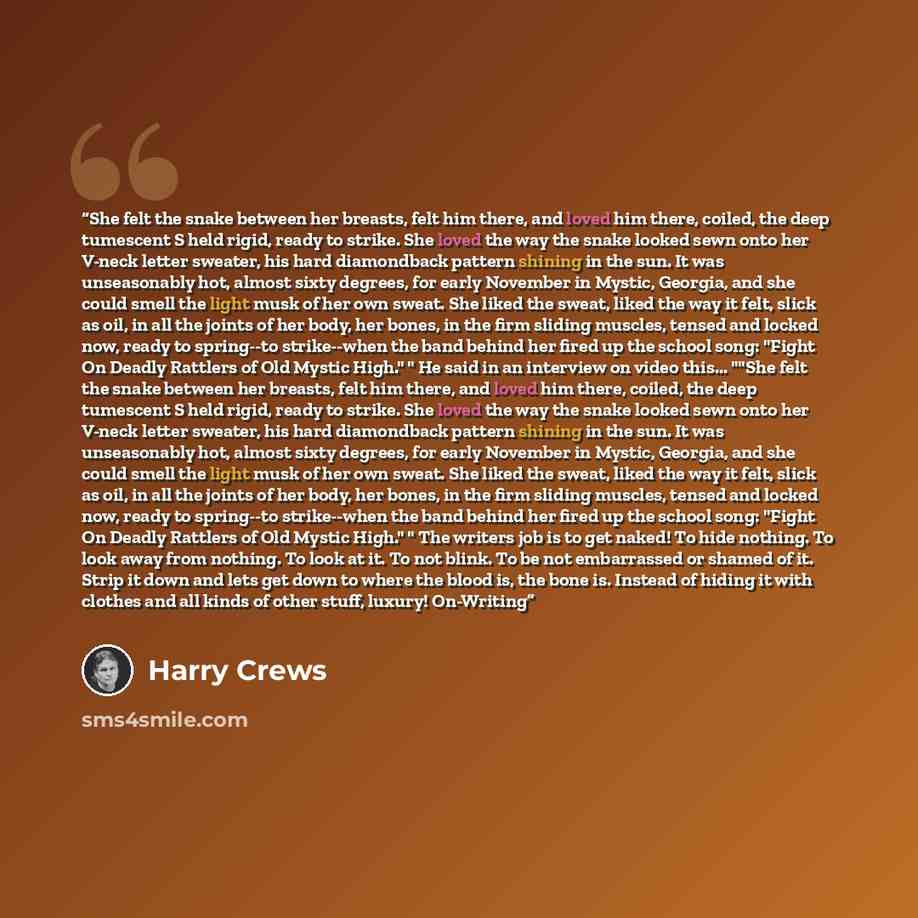 “She felt the snake between her breasts, felt him there, and loved him there, coiled, the deep tumescent S held rigid, ready to strike. She loved the way the snake looked sewn onto her V-neck letter sweater, his hard diamondback pattern shining in the sun. It was unseasonably hot, almost sixty…” quote by Harry Crews