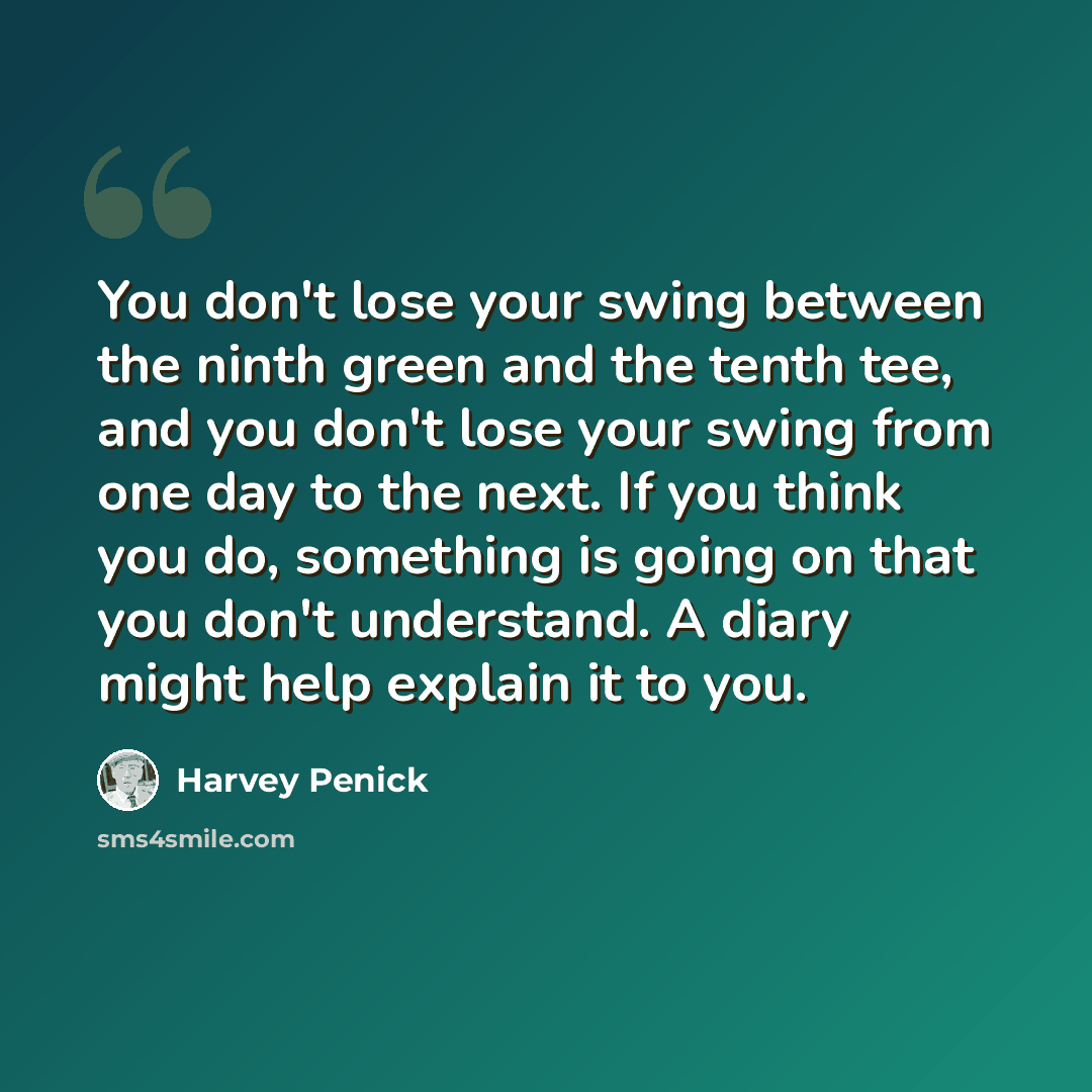 “You don't lose your swing between the ninth green and the tenth tee, and you don't lose your swing from one day to the next. If you think you do, something is going on that you don't understand. A diary might help explain it to you.” quote by Harvey Penick