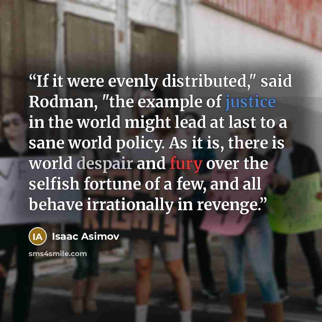 “If it were evenly distributed," said Rodman, "the example of justice in the world might lead at last to a sane world policy. As it is, there is world despair and fury over the selfish fortune of a few, and all behave irrationally in revenge.” quote by Isaac Asimov
