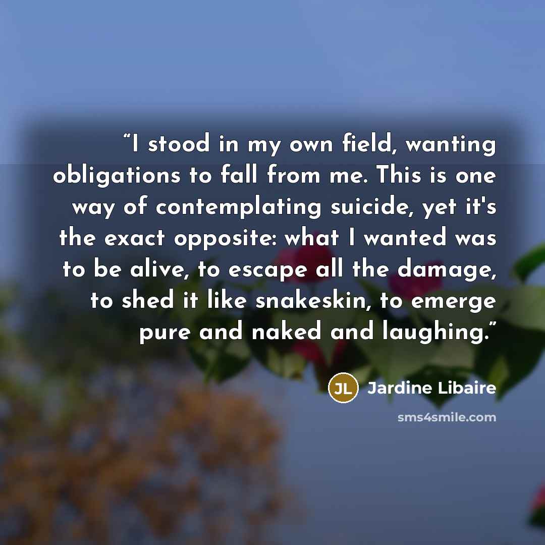 “I stood in my own field, wanting obligations to fall from me. This is one way of contemplating suicide, yet it's the exact opposite: what I wanted was to be alive, to escape all the damage, to shed it like snakeskin, to emerge pure and naked and laughing.” quote by Jardine Libaire