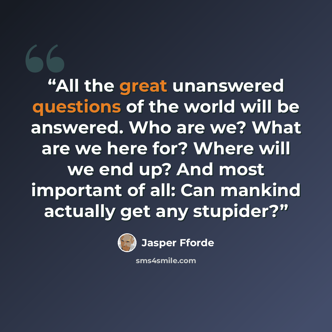 “All the great unanswered questions of the world will be answered. Who are we? What are we here for? Where will we end up? And most important of all: Can mankind actually get any stupider?” quote by Jasper Fforde