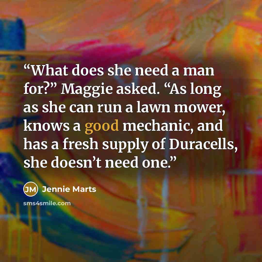 “What does she need a man for?” Maggie asked. “As long as she can run a lawn mower, knows a good mechanic, and has a fresh supply of Duracells, she doesn’t need one.” quote by Jennie Marts
