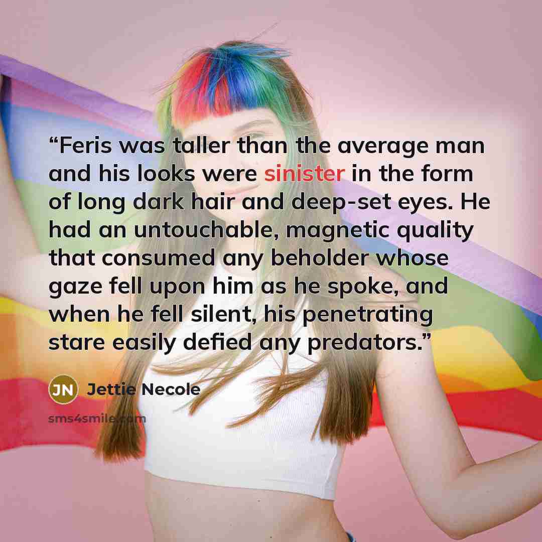 “Feris was taller than the average man and his looks were sinister in the form of long dark hair and deep-set eyes. He had an untouchable, magnetic quality that consumed any beholder whose gaze fell upon him as he spoke, and when he fell silent, his penetrating stare easily defied any predators.” quote by Jettie Necole