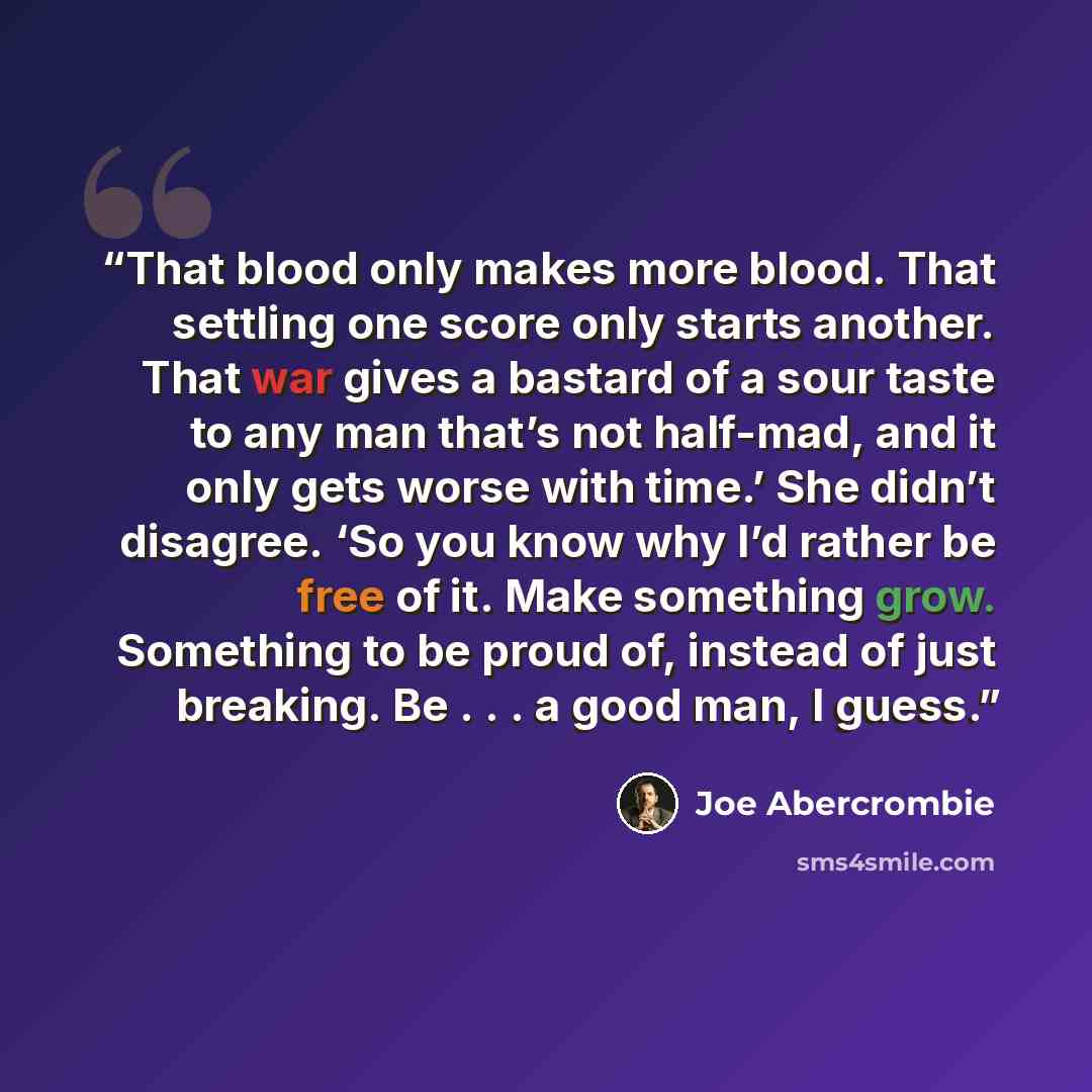 “That blood only makes more blood. That settling one score only starts another. That war gives a bastard of a sour taste to any man that’s not half-mad, and it only gets worse with time.’ She didn’t disagree. ‘So you know why I’d rather be free of it. Make something grow. Something to be proud of…” quote by Joe Abercrombie
