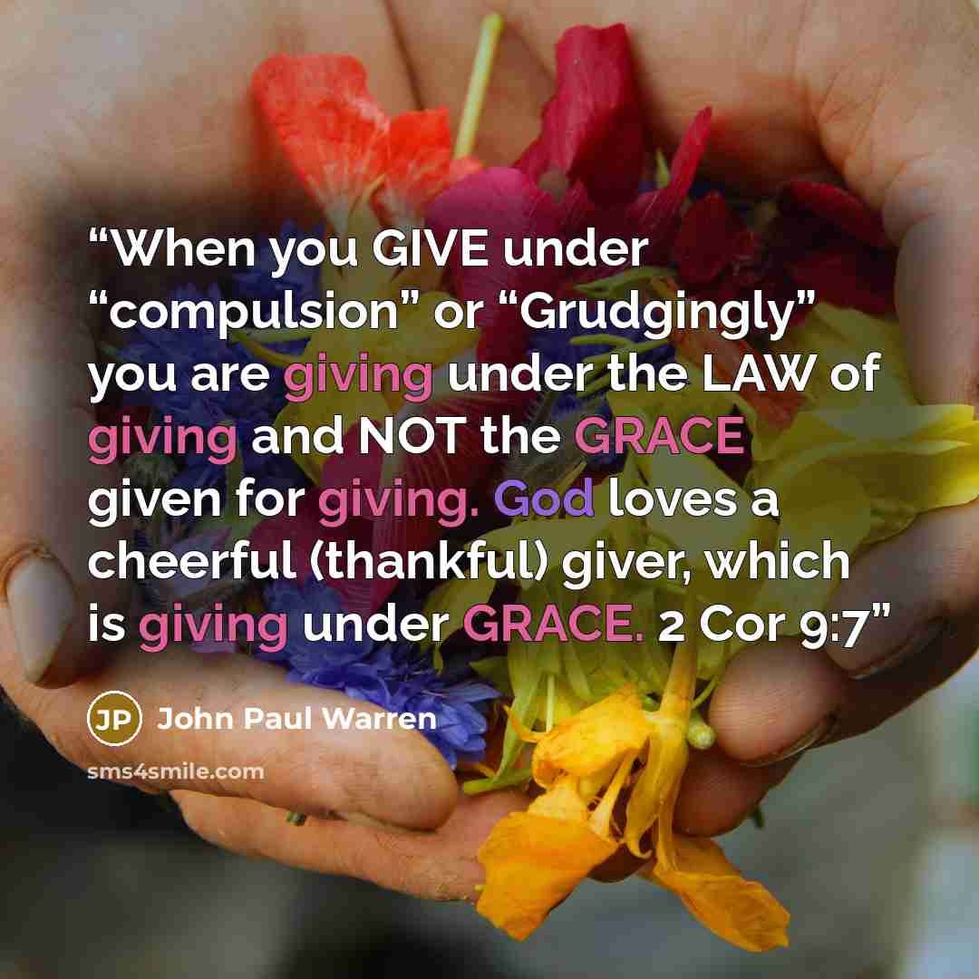 “When you GIVE under “compulsion” or “Grudgingly” you are giving under the LAW of giving and NOT the GRACE given for giving. God loves a cheerful (thankful) giver, which is giving under GRACE. 2 Cor 9:7” quote by John Paul Warren
