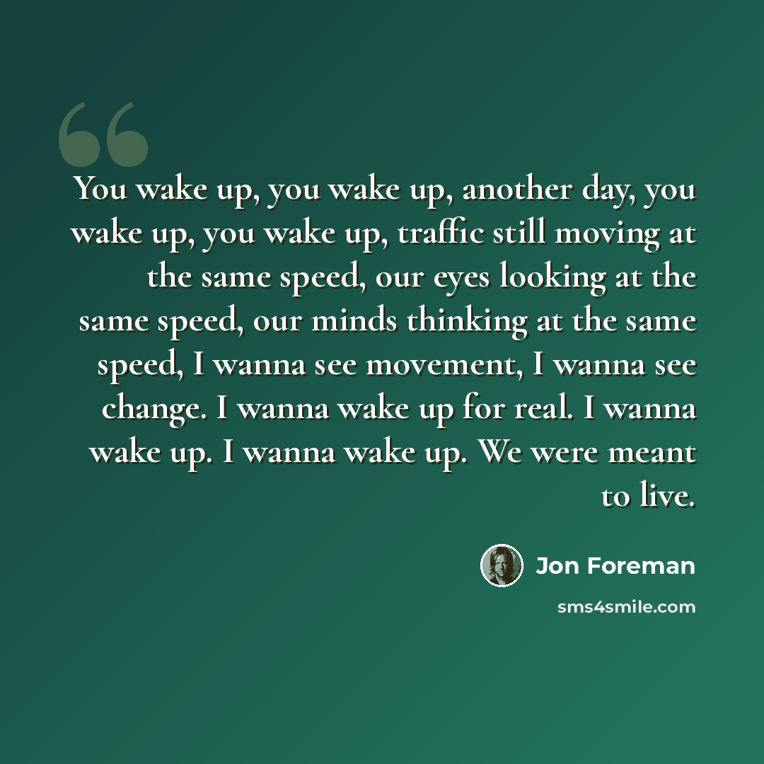 “You wake up, you wake up, another day, you wake up, you wake up, traffic still moving at the same speed, our eyes looking at the same speed, our minds thinking at the same speed, I wanna see movement, I wanna see change. I wanna wake up for real. I wanna wake up. I wanna wake up. We were meant to…” quote by Jon Foreman