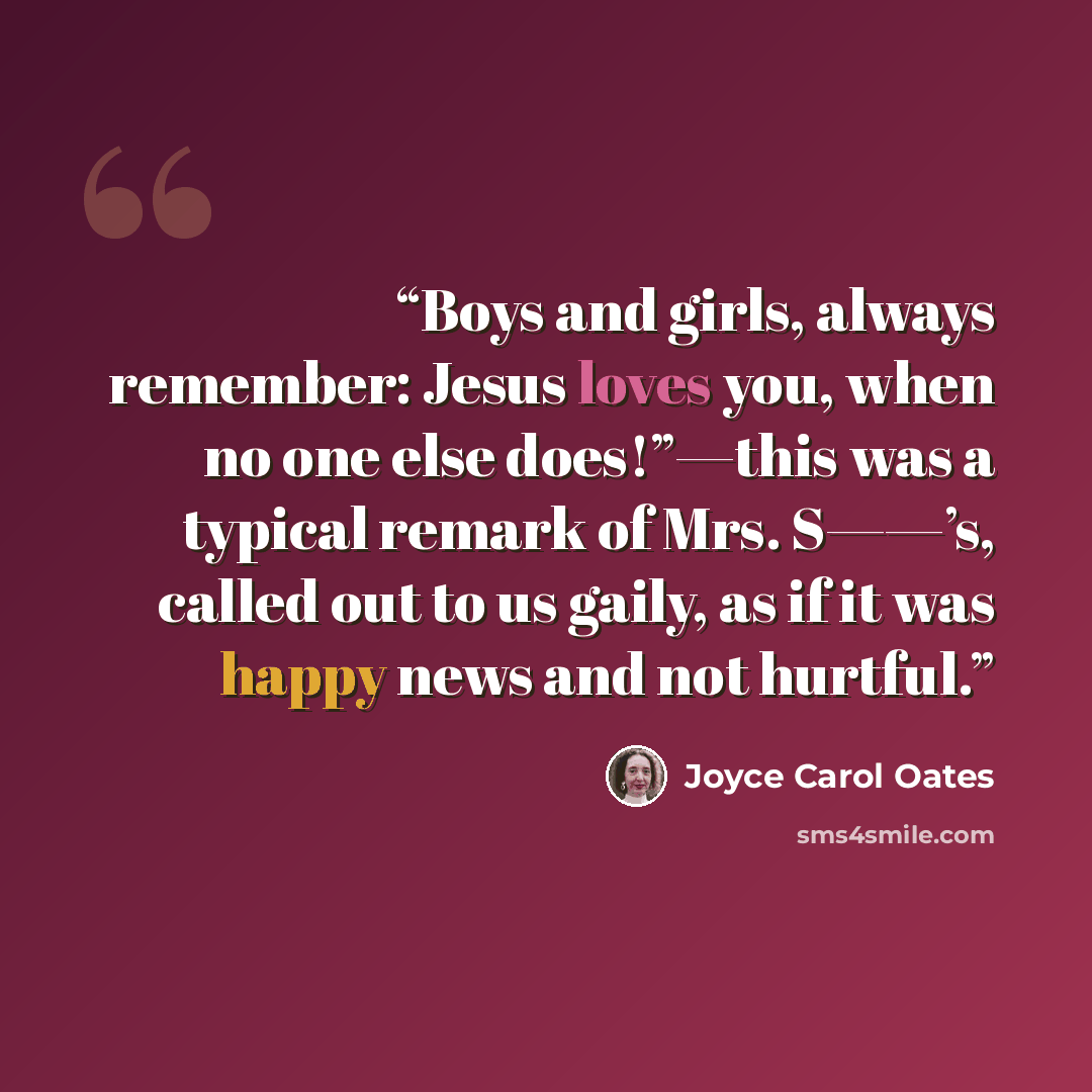 “Boys and girls, always remember: Jesus loves you, when no one else does!”—this was a typical remark of Mrs. S——’s, called out to us gaily, as if it was happy news and not hurtful.” quote by Joyce Carol Oates