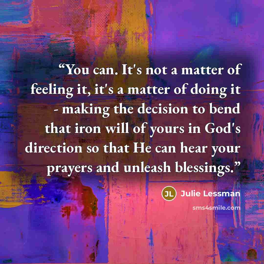“You can. It's not a matter of feeling it, it's a matter of doing it - making the decision to bend that iron will of yours in God's direction so that He can hear your prayers and unleash blessings.” quote by Julie Lessman